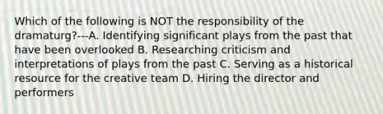 Which of the following is NOT the responsibility of the dramaturg?---A. Identifying significant plays from the past that have been overlooked B. Researching criticism and interpretations of plays from the past C. Serving as a historical resource for the creative team D. Hiring the director and performers