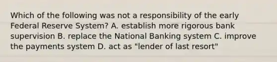 Which of the following was not a responsibility of the early Federal Reserve System? A. establish more rigorous bank supervision B. replace the National Banking system C. improve the payments system D. act as "lender of last resort"