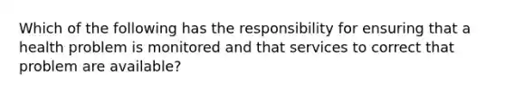 Which of the following has the responsibility for ensuring that a health problem is monitored and that services to correct that problem are available?