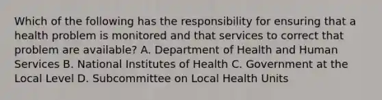 Which of the following has the responsibility for ensuring that a health problem is monitored and that services to correct that problem are available? A. Department of Health and Human Services B. National Institutes of Health C. Government at the Local Level D. Subcommittee on Local Health Units