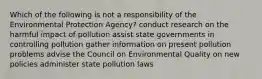 Which of the following is not a responsibility of the Environmental Protection Agency? conduct research on the harmful impact of pollution assist state governments in controlling pollution gather information on present pollution problems advise the Council on Environmental Quality on new policies administer state pollution laws