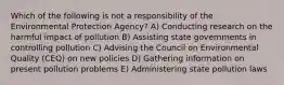 Which of the following is not a responsibility of the Environmental Protection Agency? A) Conducting research on the harmful impact of pollution B) Assisting state governments in controlling pollution C) Advising the Council on Environmental Quality (CEQ) on new policies D) Gathering information on present pollution problems E) Administering state pollution laws