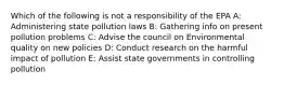 Which of the following is not a responsibility of the EPA A: Administering state pollution laws B: Gathering info on present pollution problems C: Advise the council on Environmental quality on new policies D: Conduct research on the harmful impact of pollution E: Assist state governments in controlling pollution