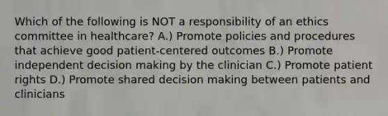 Which of the following is NOT a responsibility of an ethics committee in healthcare? A.) Promote policies and procedures that achieve good patient-centered outcomes B.) Promote independent decision making by the clinician C.) Promote patient rights D.) Promote shared decision making between patients and clinicians