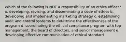 Which of the following is NOT a responsibility of an ethics officer? a. developing, revising, and disseminating a code of ethics b. developing and implementing marketing strategy c. establishing audit and control systems to determine the effectiveness of the program d. coordinating the ethical compliance program with top management, the board of directors, and senior management e. developing effective communication of ethical standard