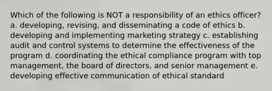 Which of the following is NOT a responsibility of an ethics officer? a. developing, revising, and disseminating a code of ethics b. developing and implementing marketing strategy c. establishing audit and control systems to determine the effectiveness of the program d. coordinating the ethical compliance program with top management, the board of directors, and senior management e. developing effective communication of ethical standard