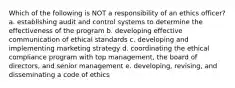 Which of the following is NOT a responsibility of an ethics officer? a. establishing audit and control systems to determine the effectiveness of the program b. developing effective communication of ethical standards c. developing and implementing marketing strategy d. coordinating the ethical compliance program with top management, the board of directors, and senior management e. developing, revising, and disseminating a code of ethics