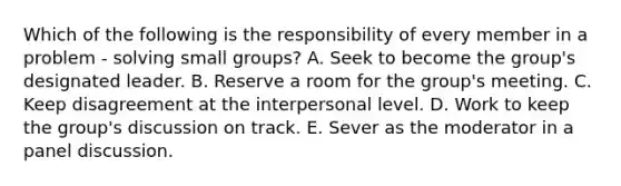 Which of the following is the responsibility of every member in a problem - solving small groups? A. Seek to become the group's designated leader. B. Reserve a room for the group's meeting. C. Keep disagreement at the interpersonal level. D. Work to keep the group's discussion on track. E. Sever as the moderator in a panel discussion.