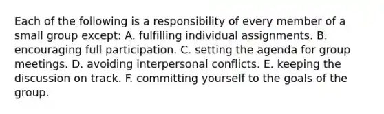 Each of the following is a responsibility of every member of a small group except: A. fulfilling individual assignments. B. encouraging full participation. C. setting the agenda for group meetings. D. avoiding interpersonal conflicts. E. keeping the discussion on track. F. committing yourself to the goals of the group.