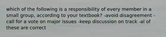 which of the following is a responsibility of every member in a small group, according to your textbook? -avoid disagreement -call for a vote on major issues -keep discussion on track -al of these are correct