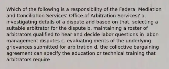 Which of the following is a responsibility of the Federal Mediation and Conciliation Services' Office of Arbitration Services? a. investigating details of a dispute and based on that, selecting a suitable arbitrator for the dispute b. maintaining a roster of arbitrators qualified to hear and decide labor questions in labor-management disputes c. evaluating merits of the underlying grievances submitted for arbitration d. the collective bargaining agreement can specify the education or technical training that arbitrators require