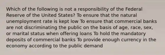 Which of the following is not a responsibility of the Federal Reserve of the United States? To ensure that the natural unemployment rate is kept low To ensure that commercial banks are not discriminating the public on the basis of age, race, sex, or marital status when offering loans To hold the mandatory deposits of commercial banks To provide enough currency in the economy according to the public demand