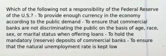 Which of the following not a responsibility of the Federal Reserve of the U.S.? - To provide enough currency in the economy according to the public demand - To ensure that commercial banks are not discriminating the public on the basis of age, race, sex, or marital status when offering loans - To hold the mandatory (reserve) deposits of commercial banks - To ensure that the natural <a href='https://www.questionai.com/knowledge/kh7PJ5HsOk-unemployment-rate' class='anchor-knowledge'>unemployment rate</a> is kept low