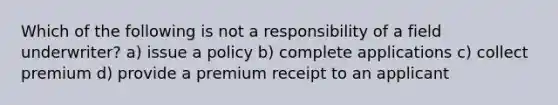 Which of the following is not a responsibility of a field underwriter? a) issue a policy b) complete applications c) collect premium d) provide a premium receipt to an applicant