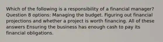 Which of the following is a responsibility of a financial manager? Question 8 options: Managing the budget. Figuring out financial projections and whether a project is worth financing. All of these answers Ensuring the business has enough cash to pay its financial obligations.