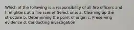 Which of the following is a responsibility of all fire officers and firefighters at a fire scene? Select one: a. Cleaning up the structure b. Determining the point of origin c. Preserving evidence d. Conducting investigation