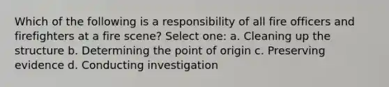 Which of the following is a responsibility of all fire officers and firefighters at a fire scene? Select one: a. Cleaning up the structure b. Determining the point of origin c. Preserving evidence d. Conducting investigation