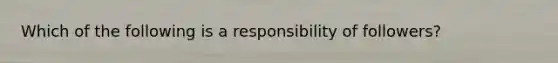 Which of the following is a responsibility of followers?