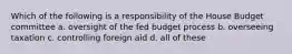 Which of the following is a responsibility of the House Budget committee a. oversight of the fed budget process b. overseeing taxation c. controlling foreign aid d. all of these