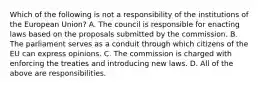 Which of the following is not a responsibility of the institutions of the European​ Union? A. The council is responsible for enacting laws based on the proposals submitted by the commission. B. The parliament serves as a conduit through which citizens of the EU can express opinions. C. The commission is charged with enforcing the treaties and introducing new laws. D. All of the above are responsibilities.