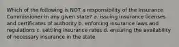 Which of the following is NOT a responsibility of the Insurance Commissioner in any given state? a. issuing insurance licenses and certificates of authority b. enforcing insurance laws and regulations c. settling insurance rates d. ensuring the availability of necessary insurance in the state