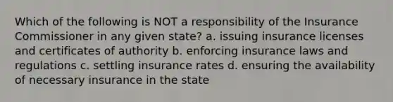 Which of the following is NOT a responsibility of the Insurance Commissioner in any given state? a. issuing insurance licenses and certificates of authority b. enforcing insurance laws and regulations c. settling insurance rates d. ensuring the availability of necessary insurance in the state