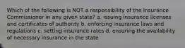 Which of the following is NOT a responsibility of the Insurance Commissioner in any given state? a. issuing insurance licenses and certificates of authority b. enforcing insurance laws and regulations c. setting insurance rates d. ensuring the availability of necessary insurance in the state