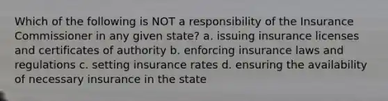 Which of the following is NOT a responsibility of the Insurance Commissioner in any given state? a. issuing insurance licenses and certificates of authority b. enforcing insurance laws and regulations c. setting insurance rates d. ensuring the availability of necessary insurance in the state