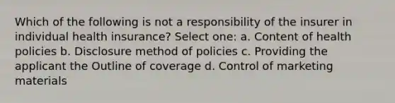 Which of the following is not a responsibility of the insurer in individual health insurance? Select one: a. Content of health policies b. Disclosure method of policies c. Providing the applicant the Outline of coverage d. Control of marketing materials