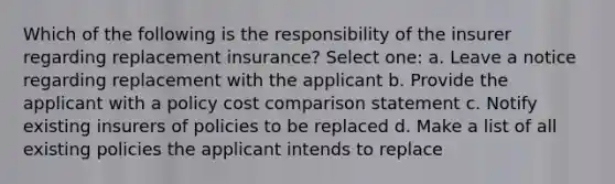 Which of the following is the responsibility of the insurer regarding replacement insurance? Select one: a. Leave a notice regarding replacement with the applicant b. Provide the applicant with a policy cost comparison statement c. Notify existing insurers of policies to be replaced d. Make a list of all existing policies the applicant intends to replace