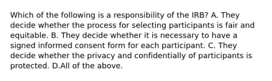 Which of the following is a responsibility of the IRB? A. They decide whether the process for selecting participants is fair and equitable. B. They decide whether it is necessary to have a signed informed consent form for each participant. C. They decide whether the privacy and confidentially of participants is protected. D.All of the above.