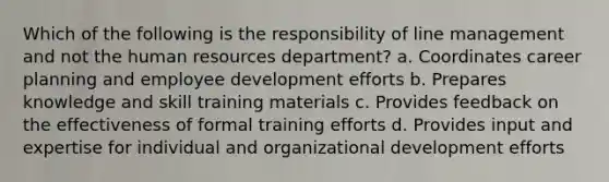 Which of the following is the responsibility of line management and not the human resources department? a. Coordinates career planning and employee development efforts b. Prepares knowledge and skill training materials c. Provides feedback on the effectiveness of formal training efforts d. Provides input and expertise for individual and organizational development efforts