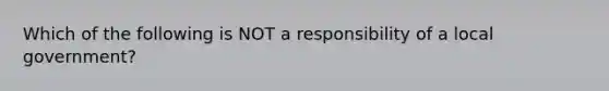 Which of the following is NOT a responsibility of a local government?