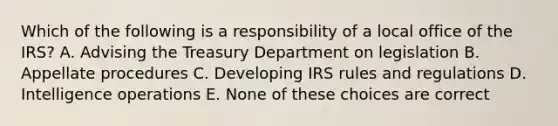 Which of the following is a responsibility of a local office of the IRS? A. Advising the Treasury Department on legislation B. Appellate procedures C. Developing IRS rules and regulations D. Intelligence operations E. None of these choices are correct