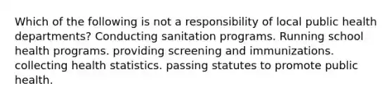 Which of the following is not a responsibility of local public health departments? Conducting sanitation programs. Running school health programs. providing screening and immunizations. collecting health statistics. passing statutes to promote public health.