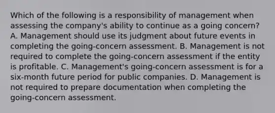 Which of the following is a responsibility of management when assessing the company's ability to continue as a going concern? A. Management should use its judgment about future events in completing the going-concern assessment. B. Management is not required to complete the going-concern assessment if the entity is profitable. C. Management's going-concern assessment is for a six-month future period for public companies. D. Management is not required to prepare documentation when completing the going-concern assessment.