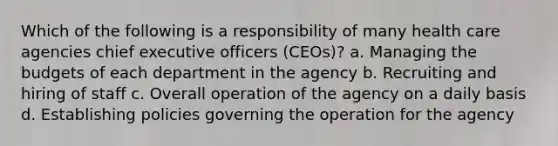 Which of the following is a responsibility of many health care agencies chief executive officers (CEOs)? a. Managing the budgets of each department in the agency b. Recruiting and hiring of staff c. Overall operation of the agency on a daily basis d. Establishing policies governing the operation for the agency