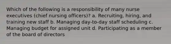 Which of the following is a responsibility of many nurse executives (chief nursing officers)? a. Recruiting, hiring, and training new staff b. Managing day-to-day staff scheduling c. Managing budget for assigned unit d. Participating as a member of the board of directors