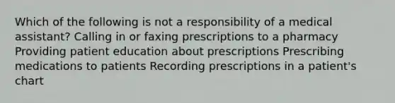 Which of the following is not a responsibility of a medical assistant? Calling in or faxing prescriptions to a pharmacy Providing patient education about prescriptions Prescribing medications to patients Recording prescriptions in a patient's chart