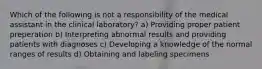 Which of the following is not a responsibility of the medical assistant in the clinical laboratory? a) Providing proper patient preperation b) Interpreting abnormal results and providing patients with diagnoses c) Developing a knowledge of the normal ranges of results d) Obtaining and labeling specimens