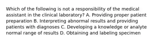 Which of the following is not a responsibility of the medical assistant in the clinical laboratory? A. Providing proper patient preparation B. Interpreting abnormal results and providing patients with diagnoses C. Developing a knowledge or analyte normal range of results D. Obtaining and labeling specimen