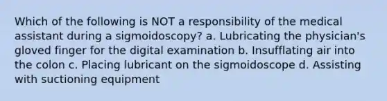 Which of the following is NOT a responsibility of the medical assistant during a sigmoidoscopy? a. Lubricating the physician's gloved finger for the digital examination b. Insufflating air into the colon c. Placing lubricant on the sigmoidoscope d. Assisting with suctioning equipment