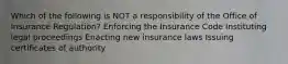 Which of the following is NOT a responsibility of the Office of Insurance Regulation? Enforcing the Insurance Code Instituting legal proceedings Enacting new insurance laws Issuing certificates of authority