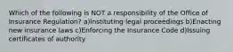 Which of the following is NOT a responsibility of the Office of Insurance Regulation? a)Instituting legal proceedings b)Enacting new insurance laws c)Enforcing the Insurance Code d)Issuing certificates of authority