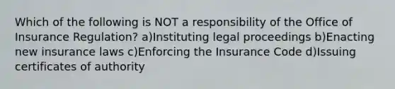 Which of the following is NOT a responsibility of the Office of Insurance Regulation? a)Instituting legal proceedings b)Enacting new insurance laws c)Enforcing the Insurance Code d)Issuing certificates of authority