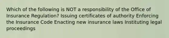 Which of the following is NOT a responsibility of the Office of Insurance Regulation? Issuing certificates of authority Enforcing the Insurance Code Enacting new insurance laws Instituting legal proceedings