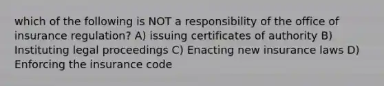 which of the following is NOT a responsibility of the office of insurance regulation? A) issuing certificates of authority B) Instituting legal proceedings C) Enacting new insurance laws D) Enforcing the insurance code