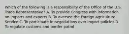 Which of the following is a responsibility of the Office of the U.S. Trade Representative? A. To provide Congress with information on imports and exports B. To oversee the Foreign Agriculture Service C. To participate in negotiations over import policies D. To regulate customs and border patrol