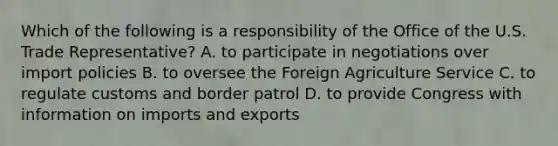 Which of the following is a responsibility of the Office of the U.S. Trade Representative? A. to participate in negotiations over import policies B. to oversee the Foreign Agriculture Service C. to regulate customs and border patrol D. to provide Congress with information on imports and exports