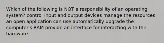 Which of the following is NOT a responsibility of an operating system? control input and output devices manage the resources an open application can use automatically upgrade the computer's RAM provide an interface for interacting with the hardware